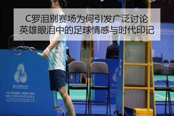 C罗泪别赛场为何引发广泛讨论 英雄眼泪中的足球情感与时代印记