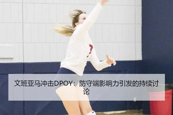 文班亚马冲击DPOY：防守端影响力引发的持续讨论